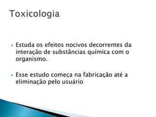 



Estuda os efeitos nocivos decorrentes da
interação de substâncias química com o
organismo.
Esse estudo começa na fabricação até a
eliminação pelo usuário

 