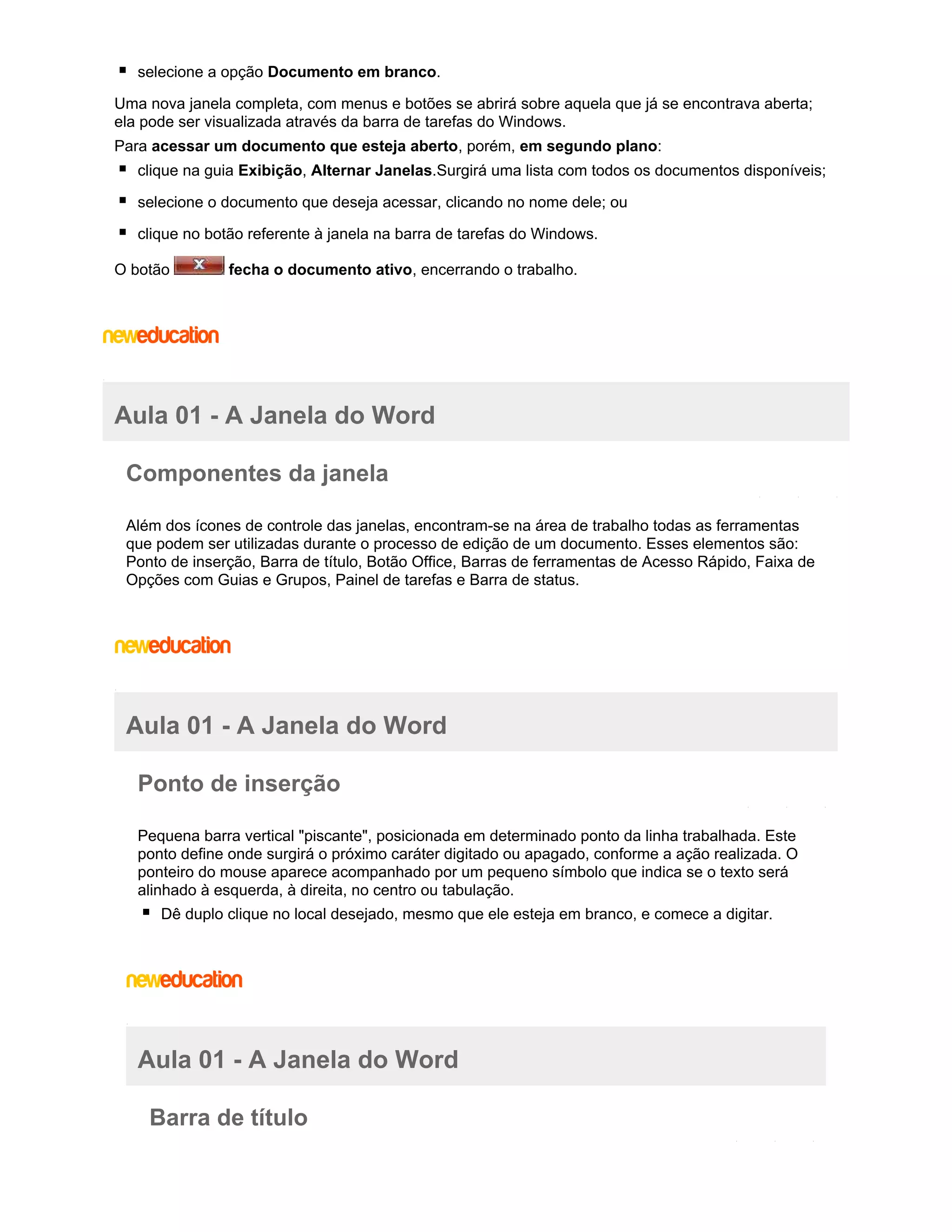 selecione a opção Documento em branco.
Uma nova janela completa, com menus e botões se abrirá sobre aquela que já se encontrava aberta;
ela pode ser visualizada através da barra de tarefas do Windows.
Para acessar um documento que esteja aberto, porém, em segundo plano:
clique na guia Exibição, Alternar Janelas.Surgirá uma lista com todos os documentos disponíveis;
selecione o documento que deseja acessar, clicando no nome dele; ou
clique no botão referente à janela na barra de tarefas do Windows.
O botão

fecha o documento ativo, encerrando o trabalho.

Aula 01 - A Janela do Word
Componentes da janela
Além dos ícones de controle das janelas, encontram-se na área de trabalho todas as ferramentas
que podem ser utilizadas durante o processo de edição de um documento. Esses elementos são:
Ponto de inserção, Barra de título, Botão Office, Barras de ferramentas de Acesso Rápido, Faixa de
Opções com Guias e Grupos, Painel de tarefas e Barra de status.

Aula 01 - A Janela do Word
Ponto de inserção
Pequena barra vertical "piscante", posicionada em determinado ponto da linha trabalhada. Este
ponto define onde surgirá o próximo caráter digitado ou apagado, conforme a ação realizada. O
ponteiro do mouse aparece acompanhado por um pequeno símbolo que indica se o texto será
alinhado à esquerda, à direita, no centro ou tabulação.
Dê duplo clique no local desejado, mesmo que ele esteja em branco, e comece a digitar.

Aula 01 - A Janela do Word
Barra de título

 