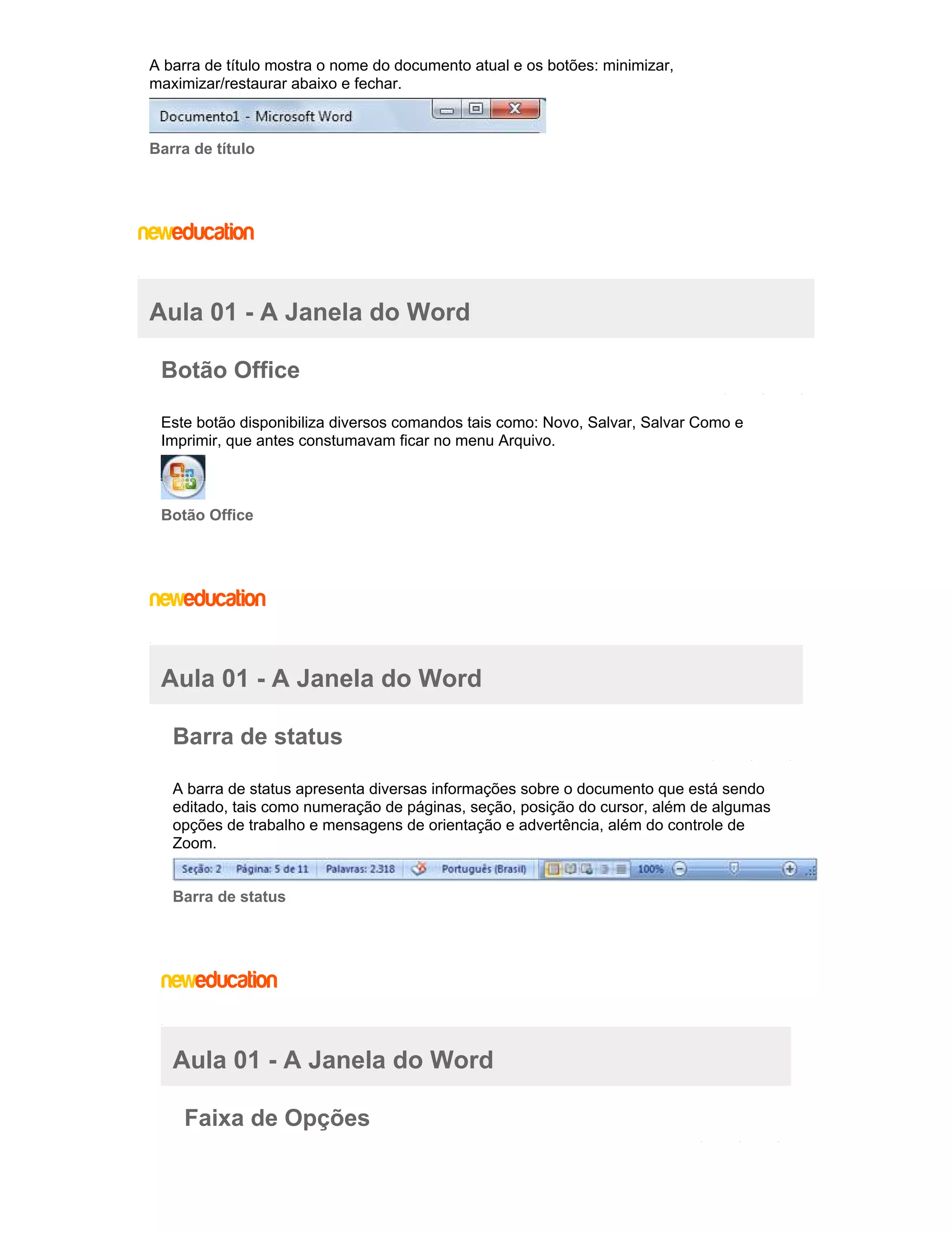 A barra de título mostra o nome do documento atual e os botões: minimizar,
maximizar/restaurar abaixo e fechar.

Barra de título

Aula 01 - A Janela do Word
Botão Office
Este botão disponibiliza diversos comandos tais como: Novo, Salvar, Salvar Como e
Imprimir, que antes constumavam ficar no menu Arquivo.

Botão Office

Aula 01 - A Janela do Word
Barra de status
A barra de status apresenta diversas informações sobre o documento que está sendo
editado, tais como numeração de páginas, seção, posição do cursor, além de algumas
opções de trabalho e mensagens de orientação e advertência, além do controle de
Zoom.

Barra de status

Aula 01 - A Janela do Word
Faixa de Opções

 