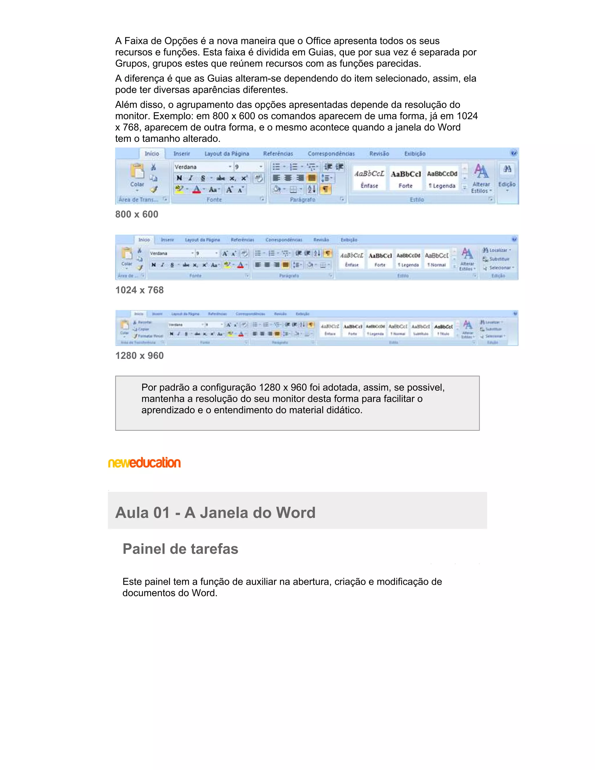 A Faixa de Opções é a nova maneira que o Office apresenta todos os seus
recursos e funções. Esta faixa é dividida em Guias, que por sua vez é separada por
Grupos, grupos estes que reúnem recursos com as funções parecidas.
A diferença é que as Guias alteram-se dependendo do item selecionado, assim, ela
pode ter diversas aparências diferentes.
Além disso, o agrupamento das opções apresentadas depende da resolução do
monitor. Exemplo: em 800 x 600 os comandos aparecem de uma forma, já em 1024
x 768, aparecem de outra forma, e o mesmo acontece quando a janela do Word
tem o tamanho alterado.

800 x 600

1024 x 768

1280 x 960
Por padrão a configuração 1280 x 960 foi adotada, assim, se possivel,
mantenha a resolução do seu monitor desta forma para facilitar o
aprendizado e o entendimento do material didático.

Aula 01 - A Janela do Word
Painel de tarefas
Este painel tem a função de auxiliar na abertura, criação e modificação de
documentos do Word.

 