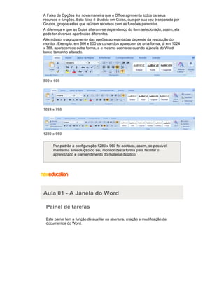 A Faixa de Opções é a nova maneira que o Office apresenta todos os seus
recursos e funções. Esta faixa é dividida em Guias, que por sua vez é separada por
Grupos, grupos estes que reúnem recursos com as funções parecidas.
A diferença é que as Guias alteram-se dependendo do item selecionado, assim, ela
pode ter diversas aparências diferentes.
Além disso, o agrupamento das opções apresentadas depende da resolução do
monitor. Exemplo: em 800 x 600 os comandos aparecem de uma forma, já em 1024
x 768, aparecem de outra forma, e o mesmo acontece quando a janela do Word
tem o tamanho alterado.

800 x 600

1024 x 768

1280 x 960
Por padrão a configuração 1280 x 960 foi adotada, assim, se possivel,
mantenha a resolução do seu monitor desta forma para facilitar o
aprendizado e o entendimento do material didático.

Aula 01 - A Janela do Word
Painel de tarefas
Este painel tem a função de auxiliar na abertura, criação e modificação de
documentos do Word.

 