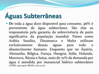 Águas Subterrâneas
 De toda a água doce disponível para consumo, 96% é
proveniente de água subterrânea. São elas as
responsáveis pela garantia da sobrevivência de parte
significativa da população mundial. Países como
Arábia Saudita, Dinamarca e Malta utilizam
exclusivamente dessas águas para todo o
abastecimento humano. Enquanto que na Áustria,
Alemanha, Bélgica, França, Hungria, Itália, Holanda,
Marrocos, Rússia e Suíça, mais de 70% da demanda por
água é atendida por manancial hídrico subterrâneo
(CPRM, 1997 apud. BRASIL,2007 p.07).
 
