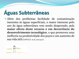 Águas Subterrâneas
 Além dos problemas facilidade de contaminação
inerentes às águas superficiais, o maior interesse pelo
uso da água subterrânea vem sendo despertado, pela
maior oferta deste recurso e em decorrência do
desenvolvimento tecnológico, o que promoveu uma
melhoria na produtividade dos poços e um aumento de
sua vida útil.(CAPUCCI et al, 2001 p.10)
 