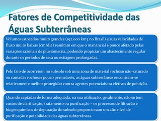 Fatores de Competitividade das
Águas Subterrâneas
Volumes estocados muito grandes (192.000 km3 no Brasil) e suas velocidades de
fluxo muito baixas (cm/dia) resultam em que o manancial é pouco afetado pelas
variações sazonais de pluviometria, podendo propiciar um abastecimento regular
durante os períodos de seca ou estiagem prolongadas.
Pelo fato de ocorrerem no subsolo sob uma zona de material rochoso não-saturado
ou camadas rochosas pouco permeáveis, as águas subterrâneas encontram-se
relativamente melhor protegidas contra agentes potenciais ou efetivos de poluição.
Quando captadas de forma adequada, na sua utilização, geralmente, não se tem
custos de clarificação, tratamento ou purificação – os processos de filtração e
biogeoquímicos de depuração do subsolo proporcionam um alto nível de
purificação e potabilidade das águas subterrâneas.
 