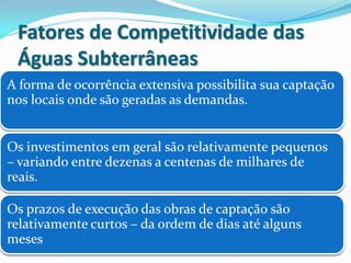Fatores de Competitividade das
Águas Subterrâneas
A forma de ocorrência extensiva possibilita sua captação
nos locais onde são geradas as demandas.
Os investimentos em geral são relativamente pequenos
– variando entre dezenas a centenas de milhares de
reais.
Os prazos de execução das obras de captação são
relativamente curtos – da ordem de dias até alguns
meses
 