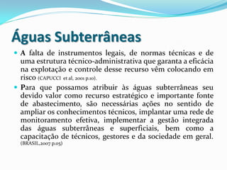 Águas Subterrâneas
 A falta de instrumentos legais, de normas técnicas e de
uma estrutura técnico-administrativa que garanta a eficácia
na explotação e controle desse recurso vêm colocando em
risco (CAPUCCI et al, 2001 p.10).
 Para que possamos atribuir às águas subterrâneas seu
devido valor como recurso estratégico e importante fonte
de abastecimento, são necessárias ações no sentido de
ampliar os conhecimentos técnicos, implantar uma rede de
monitoramento efetiva, implementar a gestão integrada
das águas subterrâneas e superficiais, bem como a
capacitação de técnicos, gestores e da sociedade em geral.
(BRASIL,2007 p.05)
 