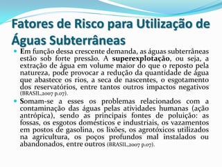 Fatores de Risco para Utilização de
Águas Subterrâneas
 Em função dessa crescente demanda, as águas subterrâneas
estão sob forte pressão. A superexplotação, ou seja, a
extração de água em volume maior do que o reposto pela
natureza, pode provocar a redução da quantidade de água
que abastece os rios, a seca de nascentes, o esgotamento
dos reservatórios, entre tantos outros impactos negativos
(BRASIL,2007 p.07).
 Somam-se a esses os problemas relacionados com a
contaminação das águas pelas atividades humanas (ação
antrópica), sendo as principais fontes de poluição: as
fossas, os esgotos domésticos e industriais, os vazamentos
em postos de gasolina, os lixões, os agrotóxicos utilizados
na agricultura, os poços profundos mal instalados ou
abandonados, entre outros (BRASIL,2007 p.07).
 