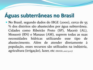 Águas subterrâneas no Brasil
 No Brasil, segundo dados do IBGE (2000), cerca de 55
% dos distritos são abastecidos por água subterrânea.
Cidades como Ribeirão Preto (SP), Maceió (AL),
Mossoró (RN) e Manaus (AM), suprem todas as suas
necessidades hídricas utilizando esse tipo de
abastecimento. Além de atender diretamente à
população, esses recursos são utilizados na indústria,
agricultura (irrigação), lazer, etc (BRASIL,2007 p.07)
 