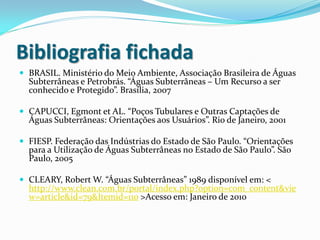 Bibliografia fichada
 BRASIL. Ministério do Meio Ambiente, Associação Brasileira de Águas
Subterrâneas e Petrobrás. “Águas Subterrâneas – Um Recurso a ser
conhecido e Protegido”. Brasília, 2007
 CAPUCCI, Egmont et AL. “Poços Tubulares e Outras Captações de
Águas Subterrâneas: Orientações aos Usuários”. Rio de Janeiro, 2001
 FIESP. Federação das Indústrias do Estado de São Paulo. “Orientações
para a Utilização de Águas Subterrâneas no Estado de São Paulo”. São
Paulo, 2005
 CLEARY, Robert W. “Águas Subterrâneas” 1989 disponível em: <
http://www.clean.com.br/portal/index.php?option=com_content&vie
w=article&id=79&Itemid=110 >Acesso em: Janeiro de 2010
 