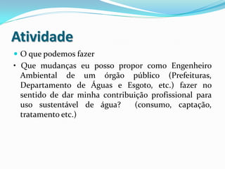Atividade
 O que podemos fazer
• Que mudanças eu posso propor como Engenheiro
Ambiental de um órgão público (Prefeituras,
Departamento de Águas e Esgoto, etc.) fazer no
sentido de dar minha contribuição profissional para
uso sustentável de água? (consumo, captação,
tratamento etc.)
 