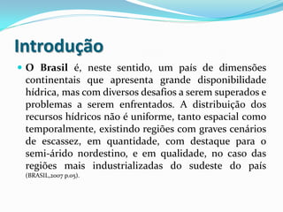 Introdução
 O Brasil é, neste sentido, um país de dimensões
continentais que apresenta grande disponibilidade
hídrica, mas com diversos desafios a serem superados e
problemas a serem enfrentados. A distribuição dos
recursos hídricos não é uniforme, tanto espacial como
temporalmente, existindo regiões com graves cenários
de escassez, em quantidade, com destaque para o
semi-árido nordestino, e em qualidade, no caso das
regiões mais industrializadas do sudeste do país
(BRASIL,2007 p.05).
 