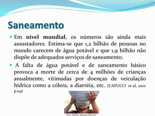Saneamento
 Em nível mundial, os números são ainda mais
assustadores. Estima-se que 1,2 bilhão de pessoas no
mundo carecem de água potável e que 1,9 bilhão não
dispõe de adequados serviços de saneamento.
 A falta de água potável e de saneamento básico
provoca a morte de cerca de 4 milhões de crianças
anualmente, vitimadas por doenças de veiculação
hídrica como a cólera, a diarréia, etc. (CAPUCCI et al, 2001
p.09)
(Foto: Rafiqur Rahman/Reuters)
 