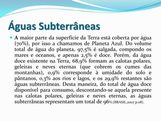 Águas Subterrâneas
 A maior parte da superfície da Terra está coberta por água
(70%), por isso a chamamos de Planeta Azul. Do volume
total de água do planeta, 97,5% é salgada, compondo os
mares e oceanos, e apenas 2,5% é doce. Porém, da água
doce existente na Terra, 68,9% formam as calotas polares,
geleiras e neves eternas (que cobrem os cumes das
montanhas), 0,9% corresponde à umidade do solo e
pântanos, 0,3% aos rios e lagos, e os 29,9% restantes são
águas subterrâneas. Desta maneira, do total de água doce
disponível para consumo, descontando-se aquela presente
nas calotas polares, geleiras e neves eternas, as águas
subterrâneas representam um total de 96%.(BRASIL,2007 p.08).
 