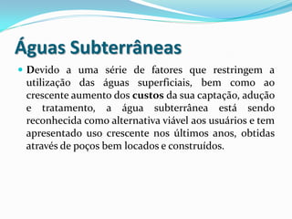 Águas Subterrâneas
 Devido a uma série de fatores que restringem a

utilização das águas superficiais, bem como ao
crescente aumento dos custos da sua captação, adução
e tratamento, a água subterrânea está sendo
reconhecida como alternativa viável aos usuários e tem
apresentado uso crescente nos últimos anos, obtidas
através de poços bem locados e construídos.

 