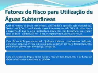 Fatores de Risco para Utilização de
Águas Subterrâneas
Grande número de poços mal locados, construídos e operados sem manutenção.
Nestas condições, o resultado do poço é incerto ou sua vida útil é tão curta que a
alternativa do uso da água subterrânea apresenta, com freqüência, um grande
risco político – administrativo – financeiro para os tomadores de decisão.
Falta de controle governamental. Qualquer indivíduo, condomínio, indústria,
agricultor, empresa privada ou estatal pode construir um poço, freqüentemente,
pelo menor preço e sem a tecnologia adequada.

Falta de estudos hidrogeológicos básicos, rede de monitoramento e de banco de
dados consistentes e acessíveis ao público.

 