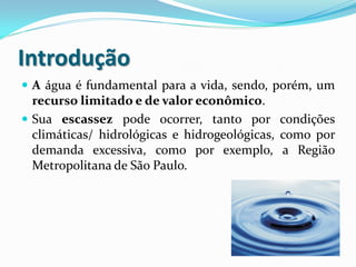 Introdução
 A água é fundamental para a vida, sendo, porém, um

recurso limitado e de valor econômico.
 Sua escassez pode ocorrer, tanto por condições
climáticas/ hidrológicas e hidrogeológicas, como por
demanda excessiva, como por exemplo, a Região
Metropolitana de São Paulo.

 