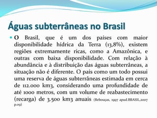 Águas subterrâneas no Brasil
O

Brasil, que é um dos países com maior
disponibilidade hídrica da Terra (13,8%), existem
regiões extremamente ricas, como a Amazônica, e
outras com baixa disponibilidade. Com relação à
abundância e à distribuição das águas subterrâneas, a
situação não é diferente. O país como um todo possui
uma reserva de águas subterrâneas estimada em cerca
de 112.000 km3, considerando uma profundidade de
até 1000 metros, com um volume de reabastecimento
(recarga) de 3.500 km3 anuais (Rebouças, 1997 apud.BRASIL,2007
p.09)

 