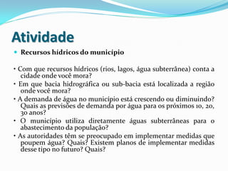 Atividade
 Recursos hídricos do município

• Com que recursos hídricos (rios, lagos, água subterrânea) conta a
cidade onde você mora?
• Em que bacia hidrográfica ou sub-bacia está localizada a região
onde você mora?
• A demanda de água no município está crescendo ou diminuindo?
Quais as previsões de demanda por água para os próximos 10, 20,
30 anos?
• O município utiliza diretamente águas subterrâneas para o
abastecimento da população?
• As autoridades têm se preocupado em implementar medidas que
poupem água? Quais? Existem planos de implementar medidas
desse tipo no futuro? Quais?

 