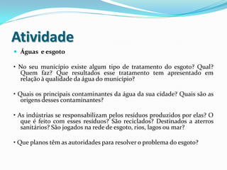 Atividade
 Águas e esgoto

• No seu município existe algum tipo de tratamento do esgoto? Qual?
Quem faz? Que resultados esse tratamento tem apresentado em
relação à qualidade da água do município?
• Quais os principais contaminantes da água da sua cidade? Quais são as
origens desses contaminantes?
• As indústrias se responsabilizam pelos resíduos produzidos por elas? O
que é feito com esses resíduos? São reciclados? Destinados a aterros
sanitários? São jogados na rede de esgoto, rios, lagos ou mar?

• Que planos têm as autoridades para resolver o problema do esgoto?

 