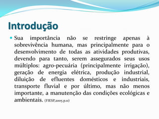Introdução
 Sua

importância não se restringe apenas à
sobrevivência humana, mas principalmente para o
desenvolvimento de todas as atividades produtivas,
devendo para tanto, serem assegurados seus usos
múltiplos: agro-pecuária (principalmente irrigação),
geração de energia elétrica, produção industrial,
diluição de efluentes domésticos e industriais,
transporte fluvial e por último, mas não menos
importante, a manutenção das condições ecológicas e
ambientais. (FIESP,2005 p.11)

 