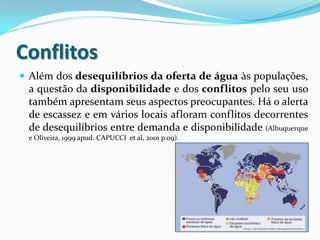 Conflitos
 Além dos desequilíbrios da oferta de água às populações,

a questão da disponibilidade e dos conflitos pelo seu uso
também apresentam seus aspectos preocupantes. Há o alerta
de escassez e em vários locais afloram conflitos decorrentes
de desequilíbrios entre demanda e disponibilidade (Albuquerque
e Oliveira, 1999 apud. CAPUCCI et al, 2001 p.09).

 