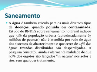 Saneamento
 A água é também veículo para os mais diversos tipos

de doenças, quando poluída ou contaminada.
Estudo do BNDES sobre saneamento no Brasil indicou
que 51% da população urbana (aproximadamente 63
milhões de pessoas) não é atendida por rede de água
dos sistemas de abastecimento e que cerca de 45% das
águas tratadas distribuídas são desperdiçadas. A
pesquisa constatou ainda a alarmante realidade de que
90% dos esgotos são lançados “in natura” nos solos e
rios, sem qualquer tratamento.

 