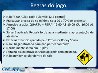 Regras do jogo.
 Não Faltar Aula ( cada aula vale 12,5 pontos)
 Pra passar precisa de no mínimo nota 70 e 70% de presença.
 Antecipe a aula, QUARTA – FEIRA ( 9:00 ÀS 10:00 OU 16:00 ÀS
17:00)
 Só será aplicada Reposição de aula mediante a apresentação de
atestado
 Fazer os exercícios pedido pelo Professor Roney Sousa
 Não Chegar atrasado para não perder conteúdo
 Normalmente serão em Duplas.
 Falta no dia da prova só serão aplicada com atestado.
 Não atender celular dentro de sala

 