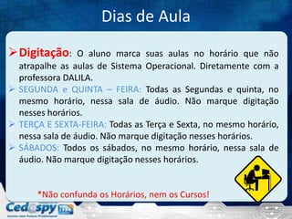Dias de Aula
Digitação:

O aluno marca suas aulas no horário que não
atrapalhe as aulas de Sistema Operacional. Diretamente com a
professora DALILA.
 SEGUNDA e QUINTA – FEIRA: Todas as Segundas e quinta, no
mesmo horário, nessa sala de áudio. Não marque digitação
nesses horários.
 TERÇA E SEXTA-FEIRA: Todas as Terça e Sexta, no mesmo horário,
nessa sala de áudio. Não marque digitação nesses horários.
 SÁBADOS: Todos os sábados, no mesmo horário, nessa sala de
áudio. Não marque digitação nesses horários.

*Não confunda os Horários, nem os Cursos!

 