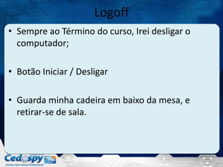 Logoff
• Sempre ao Término do curso, Irei desligar o
computador;
• Botão Iniciar / Desligar
• Guarda minha cadeira em baixo da mesa, e
retirar-se de sala.

 