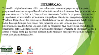 INTRODUÇÃO:
Tendo sido originalmente concebida para o desenvolvimento de pequenos aplicativos e
programas de controle de aparelhos eletrodomésticos e eletroeletrônicos, Java mostrou-se ideal
para ser usada na rede Internet. O que a torna tão atraente é o fato de programas escritos em
Java poderem ser executados virtualmente em qualquer plataforma, mas principalmente em
Windows, Unix e Mac. Em meio a essa pluralidade, Java é um idioma comum, falado por
todos. Isto significa que Java é ideal para expressar idéias em forma de programas
universalmente aceitos. Soma-se a isso o fato de programas Java poderem ser embutidos em
documentos HTML, podendo assim ser divulgados pela rede. Diferente da linguagem C, não é
apenas o código fonte que pode ser compartilhado pela rede, mas o próprio código executável
compilado, chamadobytecodes.

 
