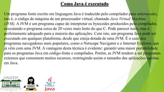 Como Java é executado
Um programa fonte escrito em linguagem Java é traduzido pelo compilador para osbytecodes,
isto é, o código de máquina de um processador virtual, chamado Java Virtual Machine
(JVM). A JVM é um programa capaz de interpretar os bytecodes produzidos pelo compilador,
executando o programa cerca de 20 vezes mais lento do que C. Pode parecer ruim, mas é
perfeitamente adequado para a maioria das aplicações. Com isto, um programa Java pode ser
executado em qualquer plataforma, desde que esteja dotada de uma JVM. É o caso dos
programas navegadores mais populares, como o Netscape Navigator e o Internet Explorer, que
já vêm com uma JVM. A vantagem desta técnica é evidente: garantir uma maior portabilidade
para os programas Java em código-fonte e compilados. Porém, as JVM tendem a ser programas
extensos que consomem muitos recursos, restringindo assim o tamanho das aplicações escritas
em Java.

 