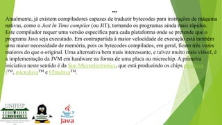 ...
Atualmente, já existem compiladores capazes de traduzir bytecodes para instruções de máquina
nativas, como o Just In Time compiler (ou JIT), tornando os programas ainda mais rápidos.
Este compilador requer uma versão específica para cada plataforma onde se pretende que o
programa Java seja executado. Em contrapartida à maior velocidade de execução está também
uma maior necessidade de memória, pois os bytecodes compilados, em geral, ficam três vezes
maiores do que o original. Uma alternativa bem mais interessante, e talvez muito mais viável, é
a implementação da JVM em hardware na forma de uma placa ou microchip. A primeira
iniciativa neste sentido é da Sun Microelectronics, que está produzindo os chips picoJava
ITM, microJavaTM e UltraJavaTM.

 
