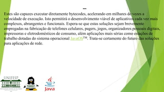 ...
Estes são capazes executar diretamente bytecodes, acelerando em milhares de vezes a
velocidade de execução. Isto permitirá o desenvolvimento viável de aplicativos cada vez mais
complexos, abrangentes e funcionais. Espera-se que estas soluções sejam brevemente
empregadas na fabricação de telefones celulares, pagers, jogos, organizadores pessoais digitais,
impressoras e eletrodomésticos de consumo, além aplicações mais sérias como estações de
trabalho dotadas do sistema operacional JavaOSTM. Trata-se certamente do futuro das soluções
para aplicações de rede.

 