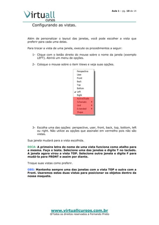 Aula 1 – pg. 10 de 14

Configurando as vistas.

Além de personalizar o layout das janelas, você pode escolher a vista que
preferir para cada uma delas.
Para trocar a vista de uma janela, execute os procedimentos a seguir:
1- Clique com o botão direito do mouse sobre o nome da janela (exemplo
LEFT). Abrirá um menu de opções.
2- Coloque o mouse sobre o item Views e veja suas opções.

3- Escolha uma das opções: perspective, user, front, back, top, bottom, left
ou right. Não utilize as opções que assinalei em vermelho pois não são
vistas.
Sua janela mudará para a vista escolhida.
DICA: A primeira letra do nome de uma vista funciona como atalho para
a mesma. Faça o teste. Selecione uma das janelas e digite T no teclado.
A janela agora virou a vista TOP. Selecione outra janela e digite F para
mudá-la para FRONT e assim por diante.
Troque suas vistas como preferir.
OBS: Mantenha sempre uma das janelas com a vista TOP e outra com a
Front. Usaremos estas duas vistas para posicionar os objetos dentro da
nossa maquete.

www.virtuallcursos.com.br

®Todos os direitos reservados a Fernando Prieto

 