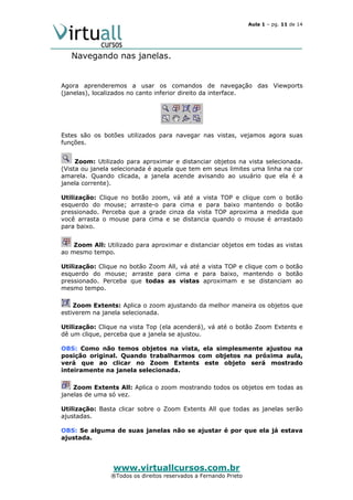 Aula 1 – pg. 11 de 14

Navegando nas janelas.

Agora aprenderemos a usar os comandos de navegação das Viewports
(janelas), localizados no canto inferior direito da interface.

Estes são os botões utilizados para navegar nas vistas, vejamos agora suas
funções.
Zoom: Utilizado para aproximar e distanciar objetos na vista selecionada.
(Vista ou janela selecionada é aquela que tem em seus limites uma linha na cor
amarela. Quando clicada, a janela acende avisando ao usuário que ela é a
janela corrente).
Utilização: Clique no botão zoom, vá até a vista TOP e clique com o botão
esquerdo do mouse; arraste-o para cima e para baixo mantendo o botão
pressionado. Perceba que a grade cinza da vista TOP aproxima a medida que
você arrasta o mouse para cima e se distancia quando o mouse é arrastado
para baixo.
Zoom All: Utilizado para aproximar e distanciar objetos em todas as vistas
ao mesmo tempo.
Utilização: Clique no botão Zoom All, vá até a vista TOP e clique com o botão
esquerdo do mouse; arraste para cima e para baixo, mantendo o botão
pressionado. Perceba que todas as vistas aproximam e se distanciam ao
mesmo tempo.
Zoom Extents: Aplica o zoom ajustando da melhor maneira os objetos que
estiverem na janela selecionada.
Utilização: Clique na vista Top (ela acenderá), vá até o botão Zoom Extents e
dê um clique, perceba que a janela se ajustou.
OBS: Como não temos objetos na vista, ela simplesmente ajustou na
posição original. Quando trabalharmos com objetos na próxima aula,
verá que ao clicar no Zoom Extents este objeto será mostrado
inteiramente na janela selecionada.
Zoom Extents All: Aplica o zoom mostrando todos os objetos em todas as
janelas de uma só vez.
Utilização: Basta clicar sobre o Zoom Extents All que todas as janelas serão
ajustadas.
OBS: Se alguma de suas janelas não se ajustar é por que ela já estava
ajustada.

www.virtuallcursos.com.br

®Todos os direitos reservados a Fernando Prieto

 