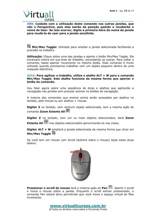 Aula 1 – pg. 13 de 14

OBS: Cuidado com a utilização deste comando nas outras janelas, que
não a Perspective, pois elas sairão da posição padrão e receberão o
nome de User. Se isso ocorrer, digite a primeira letra do nome da janela
para mudá-la de user para a janela escolhida.

Min/Max Toggle: Utilizado para ampliar a janela selecionada facilitando a
precisão no trabalho.
Utilização: Clique sobre uma das janelas e aperte o botão Min/Max Toggle. Ela
encaixará inteira em sua área de trabalho, escondendo as outras. Para voltar o
comando, basta apertar novamente no mesmo botão. Esse comando é muito
utilizado quando precisamos trabalhar com um objeto pequeno dentro de uma
maquete eletrônica.
DICA: Para agilizar o trabalho, utilize o atalho ALT + W para o comando
Min/Max Toggle. Este atalho funciona da mesma forma que apertar o
botão do comando.
Vou falar agora sobre uma seqüência de dicas e atalhos que agilizarão a
navegação nas janelas sem precisar acionar os botões de navegação.
A maioria dos comandos que ensinei acima serão acessados por atalhos no
teclado, pelo mouse ou por atalhos + mouse.
Digitar Z no teclado, sem nenhum objeto selecionado, tem a mesma ação do
comando Zoom Extents All
Digitar Z no teclado, com um ou mais objetos selecionados, dará Zoom
Extents All

nos objetos selecionados aproximando-os nas vistas.

Digitar ALT + W ampliará a janela selecionada da mesma forma que clicar em
Min/Max Toggle
Se você tem um mouse com Scroll (bolinha sobre o mouse) teste estas dicas
abaixo.

Pressionar o scroll do mouse terá a mesma ação do Pan
. Aperte o scroll
e mova o mouse sobre a janela. Enquanto o scroll estiver pressionado, o
comando Pan estará ativo permitindo que você mova o espaço virtual do Max
livremente.

www.virtuallcursos.com.br

®Todos os direitos reservados a Fernando Prieto

 