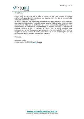 Aula 1 – pg. 2 de 14

Caro Aluno.
Como você se sentiria, se já não o sentiu, ao ver seu cliente ou colega
profissional copiando um projeto de sua autoria, sem lhe dar a remuneração
adequada ou crédito autoral?
Se você, como eu, se sente desconfortável com essa situação, não copie ou
distribua indevidamente o conteúdo desta apostila e curso, pois o mesmo está
remunerando não só o professor que aqui compartilha abertamente seu
conhecimento e experiência, como também, o monitor do curso, a equipe que
elabora, atualiza e faz a manutenção deste site, e injeta recursos que
proporcionam a sua divulgação, aperfeiçoamento e continuidade, bem como a
criação de novos cursos à custos acessíveis. É a sua colaboração que irá
proporcionar a continuidade deste nosso trabalho.
Obrigado.
Fernando Prieto
e toda equipe do Site Virtuall Cursos

www.virtuallcursos.com.br

®Todos os direitos reservados a Fernando Prieto

 