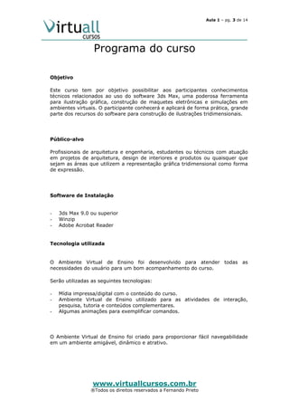 Aula 1 – pg. 3 de 14

Programa do curso
Objetivo
Este curso tem por objetivo possibilitar aos participantes conhecimentos
técnicos relacionados ao uso do software 3ds Max, uma poderosa ferramenta
para ilustração gráfica, construção de maquetes eletrônicas e simulações em
ambientes virtuais. O participante conhecerá e aplicará de forma prática, grande
parte dos recursos do software para construção de ilustrações tridimensionais.

Público-alvo
Profissionais de arquitetura e engenharia, estudantes ou técnicos com atuação
em projetos de arquitetura, design de interiores e produtos ou quaisquer que
sejam as áreas que utilizem a representação gráfica tridimensional como forma
de expressão.

Software de Instalação

-

-

3ds Max 9.0 ou superior
Winzip
Adobe Acrobat Reader

Tecnologia utilizada

O Ambiente Virtual de Ensino foi desenvolvido para atender todas as
necessidades do usuário para um bom acompanhamento do curso.
Serão utilizadas as seguintes tecnologias:
-

Mídia impressa/digital com o conteúdo do curso.
Ambiente Virtual de Ensino utilizado para as atividades de interação,
pesquisa, tutoria e conteúdos complementares.
Algumas animações para exemplificar comandos.

O Ambiente Virtual de Ensino foi criado para proporcionar fácil navegabilidade
em um ambiente amigável, dinâmico e atrativo.

www.virtuallcursos.com.br

®Todos os direitos reservados a Fernando Prieto

 
