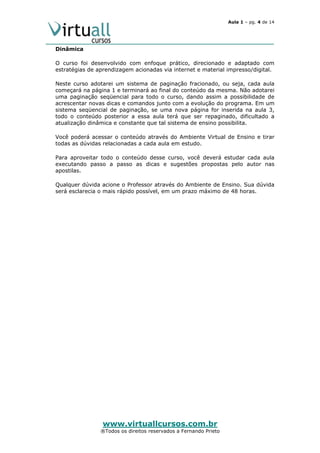 Aula 1 – pg. 4 de 14

Dinâmica
O curso foi desenvolvido com enfoque prático, direcionado e adaptado com
estratégias de aprendizagem acionadas via internet e material impresso/digital.
Neste curso adotarei um sistema de paginação fracionado, ou seja, cada aula
começará na página 1 e terminará ao final do conteúdo da mesma. Não adotarei
uma paginação seqüencial para todo o curso, dando assim a possibilidade de
acrescentar novas dicas e comandos junto com a evolução do programa. Em um
sistema seqüencial de paginação, se uma nova página for inserida na aula 3,
todo o conteúdo posterior a essa aula terá que ser repaginado, dificultado a
atualização dinâmica e constante que tal sistema de ensino possibilita.
Você poderá acessar o conteúdo através do Ambiente Virtual de Ensino e tirar
todas as dúvidas relacionadas a cada aula em estudo.
Para aproveitar todo o conteúdo desse curso, você deverá estudar cada aula
executando passo a passo as dicas e sugestões propostas pelo autor nas
apostilas.
Qualquer dúvida acione o Professor através do Ambiente de Ensino. Sua dúvida
será esclarecia o mais rápido possível, em um prazo máximo de 48 horas.

www.virtuallcursos.com.br

®Todos os direitos reservados a Fernando Prieto

 