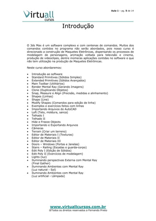 Aula 1 – pg. 5 de 14

Introdução

O 3ds Max é um software complexo e com centenas de comandos. Muitos dos
comandos contidos no programa não serão abordados, pois nosso curso é
direcionado a construção de Maquetes Eletrônicas, dispensando os processos de
modelagem de personagens, animação voltada para televisão e cinema,
produção de videoclipes, dentre inúmeras aplicações contidas no software e que
não tem utilização na produção de Maquetes Eletrônicas.
Neste curso abordaremos:
•
•
•
•
•
•
•
•
•
•
•
•
•
•
•
•
•
•
•
•
•
•
•
•
•
•
•
•
•
•

Introdução ao software
Standard Primitives (Sólidos Simples)
Extended Primitives (Sólidos Avançados)
Main Toolbar (Utilitários)
Render Mental Ray (Gerando Imagens)
Clone (Duplicando Objetos)
Snap, Measure e Align (Precisão, medidas e alinhamento)
Shapes (Linhas)
Shape (Line)
Modify Shapes (Comandos para edição de linha)
Exemplos e exercícios feitos com linhas
Importando Arquivos do AutoCAD
Loft (Teto, moldura, sanca)
Telhado I
Telhado II
Hide e Freeze Objects
Importando e Exportando Arquivos
Câmeras
Terrain (Criar um terreno)
Editor de Materiais I (Texturas)
Editor de Materiais II
Editor de Materiais III
Doors – Windows (Portas e Janelas)
Stairs – Railing (Escadas e guarda-corpo)
Edit Poly I (Edição de Sólidos)
Edit Poly II (Exercícios de modelagem)
Lights (luz)
Iluminando perspectivas Externa com Mental Ray
(Final Gather)
Iluminando Ambientes com Mental Ray
(Luz natural - Sol)
Iluminando Ambientes com Mental Ray
(Luz artificial - Lâmpada)

www.virtuallcursos.com.br

®Todos os direitos reservados a Fernando Prieto

 