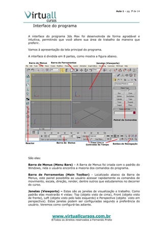Aula 1 – pg. 7 de 14

Interface do programa
A interface do programa 3ds Max foi desenvolvida de forma agradável e
intuitiva, permitindo que você altere sua área de trabalho da maneira que
preferir.
Vamos à apresentação da tela principal do programa.
A interface é dividida em 8 partes, como mostra a figura abaixo.

São elas:
Barra de Menus (Menu Bars) – A Barra de Menus foi criada com o padrão do
Windows, nela o usuário encontra a maioria dos comandos do programa.
Barra de Ferramentas (Main Toolbar) - Localizado abaixo da Barra de
Menus, este painel possibilita ao usuário acessar rapidamente os comandos de
movimento, escala, direção, render, dentre outros que estudaremos no decorrer
do curso.
Janelas (Viewports) – Estas são as janelas de visualização e trabalho. Como
padrão elas mostrarão 4 vistas: Top (objeto visto de cima), Front (objeto visto
de frente), Left (objeto visto pelo lado esquerdo) e Perspective (objeto visto em
perspectiva). Estas janelas podem ser configuradas segundo a preferência do
usuário. Veremos como configurá-las adiante.

www.virtuallcursos.com.br

®Todos os direitos reservados a Fernando Prieto

 