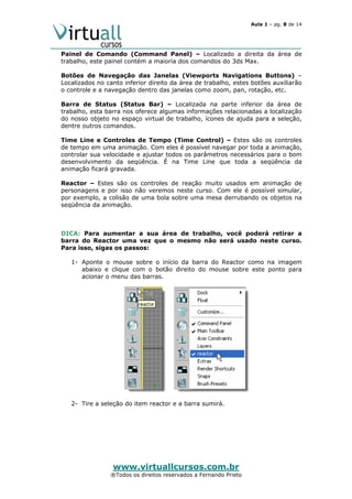Aula 1 – pg. 8 de 14

Painel de Comando (Command Panel) – Localizado a direita da área de
trabalho, este painel contém a maioria dos comandos do 3ds Max.
Botões de Navegação das Janelas (Viewports Navigations Buttons) –
Localizados no canto inferior direito da área de trabalho, estes botões auxiliarão
o controle e a navegação dentro das janelas como zoom, pan, rotação, etc.
Barra de Status (Status Bar) – Localizada na parte inferior da área de
trabalho, esta barra nos oferece algumas informações relacionadas a localização
do nosso objeto no espaço virtual de trabalho, ícones de ajuda para a seleção,
dentre outros comandos.
Time Line e Controles de Tempo (Time Control) – Estes são os controles
de tempo em uma animação. Com eles é possível navegar por toda a animação,
controlar sua velocidade e ajustar todos os parâmetros necessários para o bom
desenvolvimento da seqüência. É na Time Line que toda a seqüência da
animação ficará gravada.
Reactor – Estes são os controles de reação muito usados em animação de
personagens e por isso não veremos neste curso. Com ele é possível simular,
por exemplo, a colisão de uma bola sobre uma mesa derrubando os objetos na
seqüência da animação.

DICA: Para aumentar a sua área de trabalho, você poderá retirar a
barra do Reactor uma vez que o mesmo não será usado neste curso.
Para isso, sigas os passos:
1- Aponte o mouse sobre o início da barra do Reactor como na imagem
abaixo e clique com o botão direito do mouse sobre este ponto para
acionar o menu das barras.

2- Tire a seleção do item reactor e a barra sumirá.

www.virtuallcursos.com.br

®Todos os direitos reservados a Fernando Prieto

 