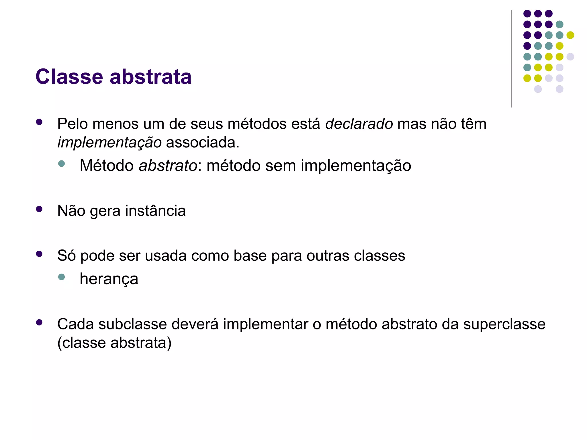 Classe abstrata


Pelo menos um de seus métodos está declarado mas não têm
implementação associada.


Método abstrato: método sem implementação



Não gera instância



Só pode ser usada como base para outras classes




herança

Cada subclasse deverá implementar o método abstrato da superclasse
(classe abstrata)

 