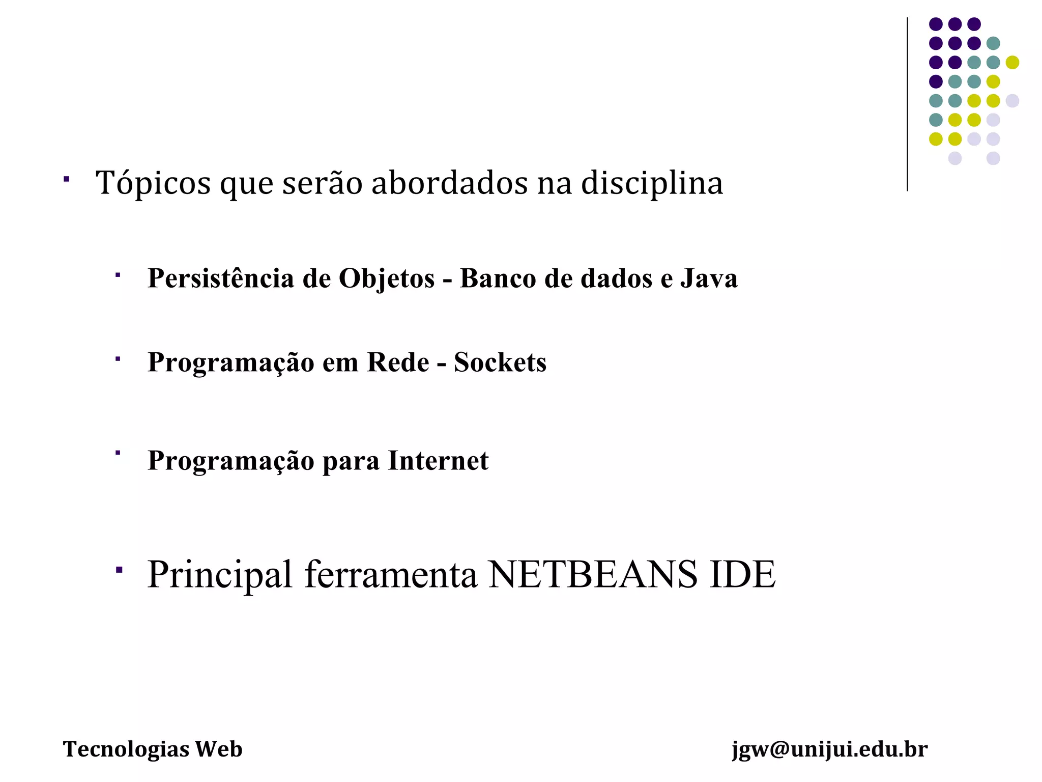 

Tópicos que serão abordados na disciplina


Persistência de Objetos - Banco de dados e Java



Programação em Rede - Sockets



Programação para Internet



Principal ferramenta NETBEANS IDE

Tecnologias Web

jgw@unijui.edu.br

 