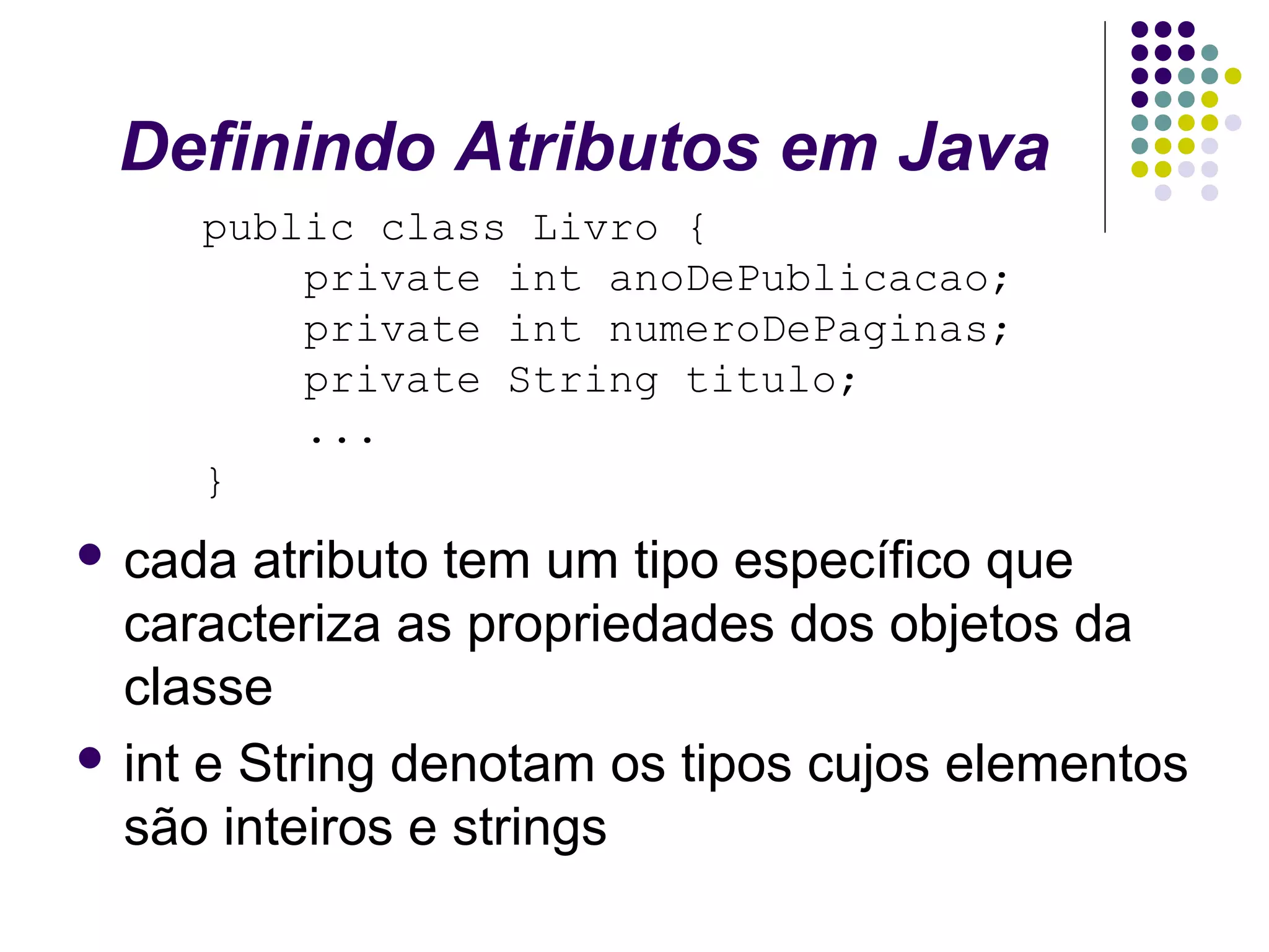 Definindo Atributos em Java
public class Livro {
private int anoDePublicacao;
private int numeroDePaginas;
private String titulo;
...
}
 cada

atributo tem um tipo específico que
caracteriza as propriedades dos objetos da
classe
 int e String denotam os tipos cujos elementos
são inteiros e strings

 