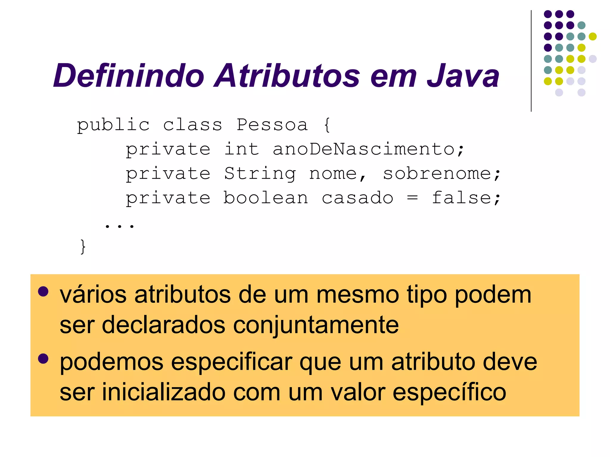 Definindo Atributos em Java
public class Pessoa {
private int anoDeNascimento;
private String nome, sobrenome;
private boolean casado = false;
...
}
 vários

atributos de um mesmo tipo podem
ser declarados conjuntamente
 podemos especificar que um atributo deve
ser inicializado com um valor específico

 