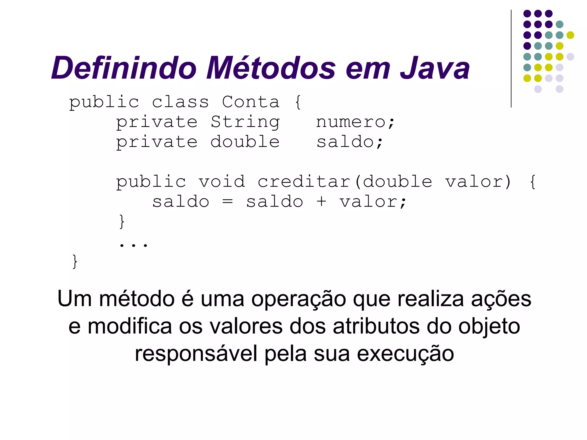 Definindo Métodos em Java
public class Conta {
private String
numero;
private double
saldo;

}

public void creditar(double valor) {
saldo = saldo + valor;
}
...

Um método é uma operação que realiza ações
e modifica os valores dos atributos do objeto
responsável pela sua execução

 