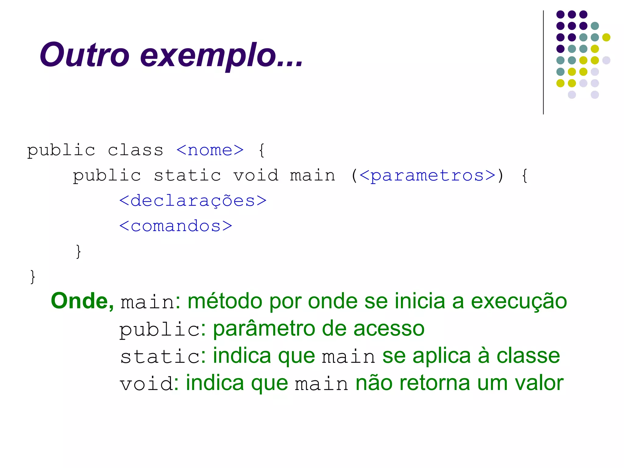 Outro exemplo...
public class <nome> {
public static void main (<parametros>) {
<declarações>
<comandos>
}
}

Onde, main: método por onde se inicia a execução
public: parâmetro de acesso
static: indica que main se aplica à classe
void: indica que main não retorna um valor

 