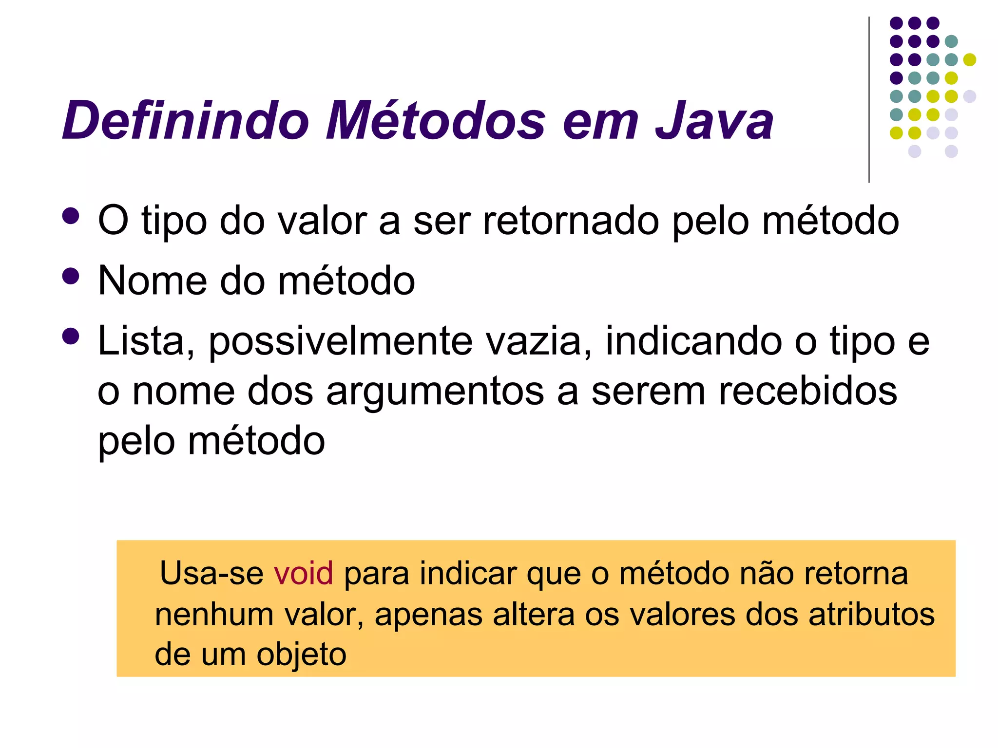 Definindo Métodos em Java
O

tipo do valor a ser retornado pelo método
 Nome do método
 Lista, possivelmente vazia, indicando o tipo e
o nome dos argumentos a serem recebidos
pelo método
Usa-se void para indicar que o método não retorna
nenhum valor, apenas altera os valores dos atributos
de um objeto

 