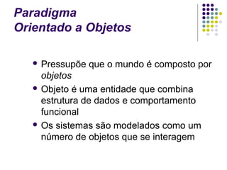 Paradigma
Orientado a Objetos
 Pressupõe

que o mundo é composto por

objetos
 Objeto é uma entidade que combina
estrutura de dados e comportamento
funcional
 Os sistemas são modelados como um
número de objetos que se interagem

 